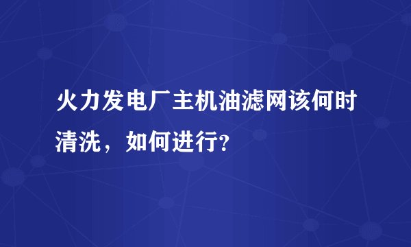 火力发电厂主机油滤网该何时清洗，如何进行？