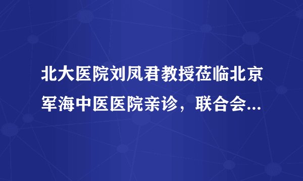 北大医院刘凤君教授莅临北京军海中医医院亲诊，联合会诊圆满结束
