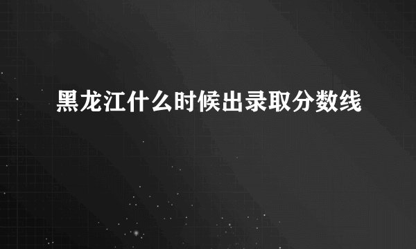 黑龙江什么时候出录取分数线