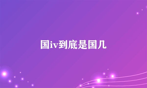 国iv到底是国几