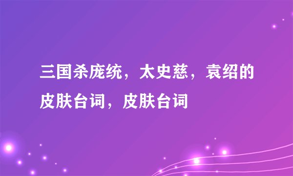 三国杀庞统，太史慈，袁绍的皮肤台词，皮肤台词