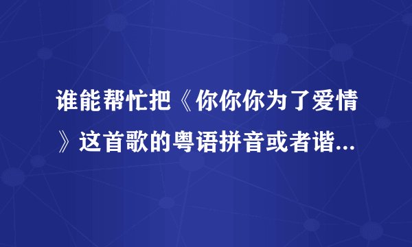 谁能帮忙把《你你你为了爱情》这首歌的粤语拼音或者谐音标注上去,非常感谢!