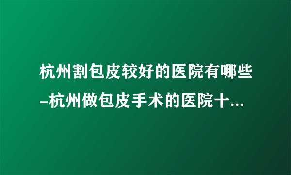 杭州割包皮较好的医院有哪些-杭州做包皮手术的医院十大排行？
