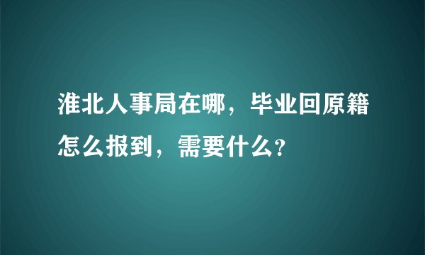 淮北人事局在哪，毕业回原籍怎么报到，需要什么？