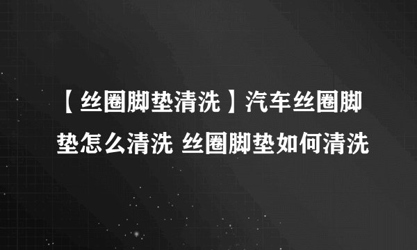 【丝圈脚垫清洗】汽车丝圈脚垫怎么清洗 丝圈脚垫如何清洗