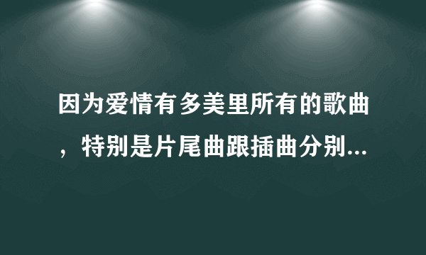 因为爱情有多美里所有的歌曲，特别是片尾曲跟插曲分别是什么？？？