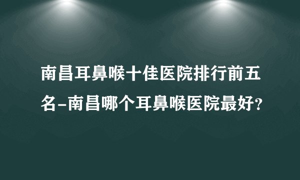 南昌耳鼻喉十佳医院排行前五名-南昌哪个耳鼻喉医院最好？