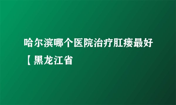 哈尔滨哪个医院治疗肛瘘最好【黑龙江省