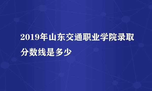 2019年山东交通职业学院录取分数线是多少