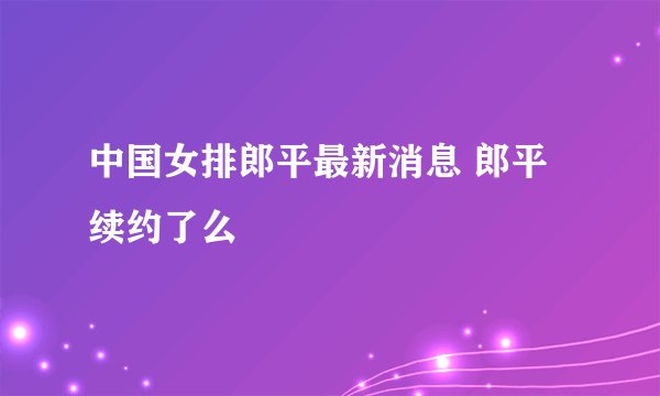 中国女排郎平最新消息 郎平续约了么