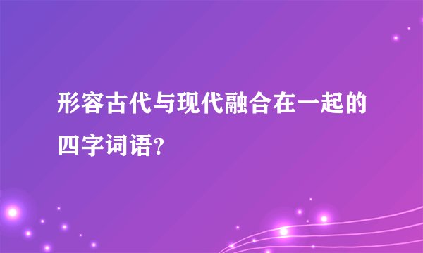 形容古代与现代融合在一起的四字词语?
