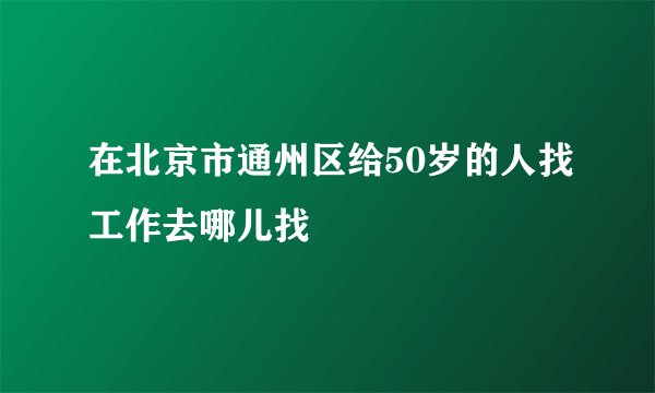 在北京市通州区给50岁的人找工作去哪儿找
