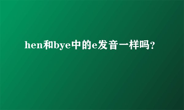 hen和bye中的e发音一样吗？