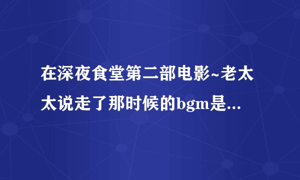 在深夜食堂第二部电影~老太太说走了那时候的bgm是啥~心疼..(。˘•ε•˘