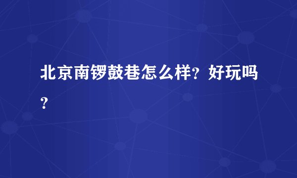 北京南锣鼓巷怎么样？好玩吗？