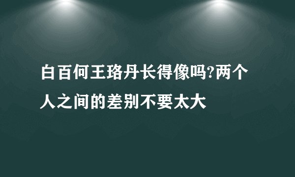 白百何王珞丹长得像吗?两个人之间的差别不要太大