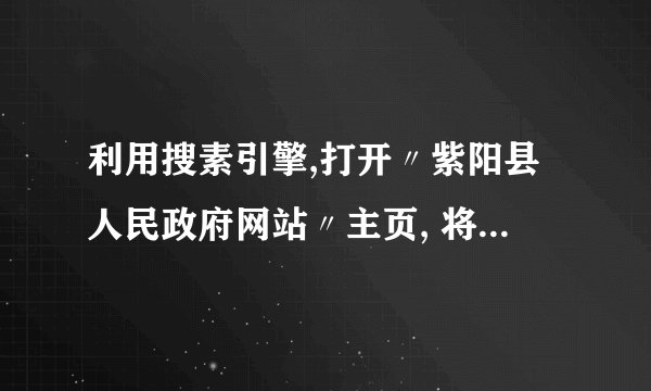 利用搜素引擎,打开〃紫阳县人民政府网站〃主页, 将其添加到收藏夹的〃政府〃下,如果本机没有〃政府〃, 就自己建立。以自己的名字在桌面命名一文件夹,使用〃百 度〃搜索出〃十二生肖〃的图片,并保存一张〃虎〃的图片 到桌面刚建立的文件夹下。