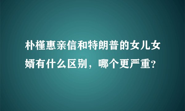 朴槿惠亲信和特朗普的女儿女婿有什么区别，哪个更严重？
