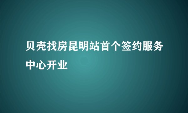 贝壳找房昆明站首个签约服务中心开业