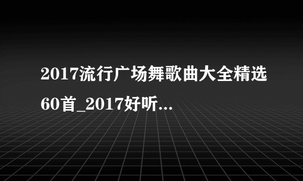 2017流行广场舞歌曲大全精选60首_2017好听的广场舞歌曲