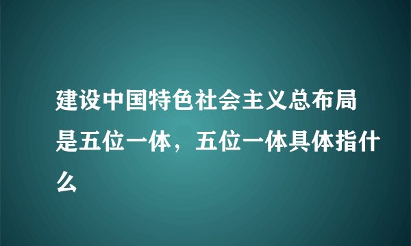 建设中国特色社会主义总布局是五位一体,五位一体具体指什么