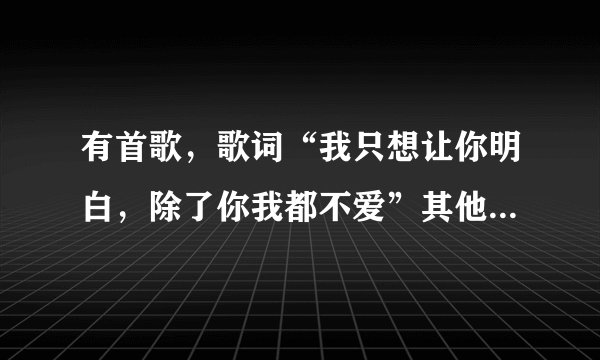 有首歌,歌词“我只想让你明白,除了你我都不爱”其他都忘了,想要答案..大家帮帮忙啊