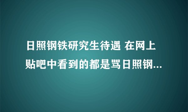 日照钢铁研究生待遇 在网上贴吧中看到的都是骂日照钢铁厂的帖子，没有说日照钢铁厂好