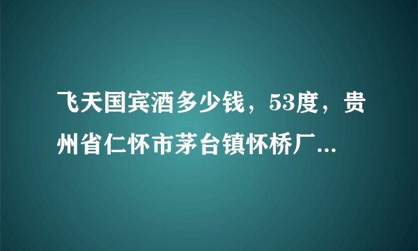 飞天国宾酒多少钱，53度，贵州省仁怀市茅台镇怀桥厂生产的，值多少钱？