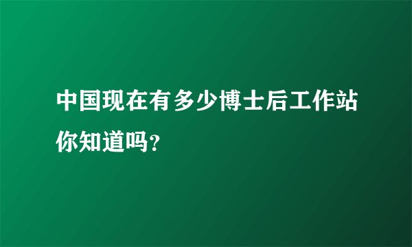 中国现在有多少博士后工作站你知道吗？