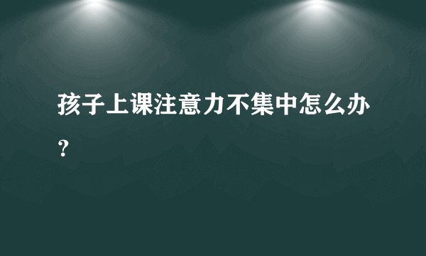 孩子上课注意力不集中怎么办？
