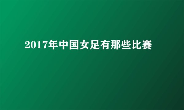 2017年中国女足有那些比赛