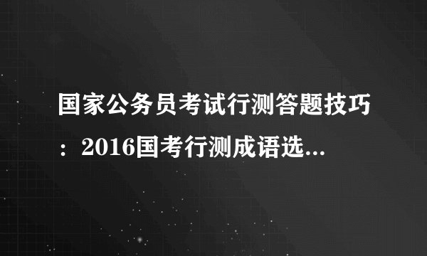 国家公务员考试行测答题技巧：2016国考行测成语选择六角度