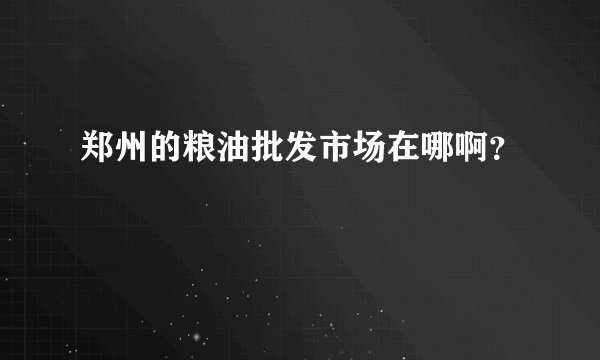 郑州的粮油批发市场在哪啊？