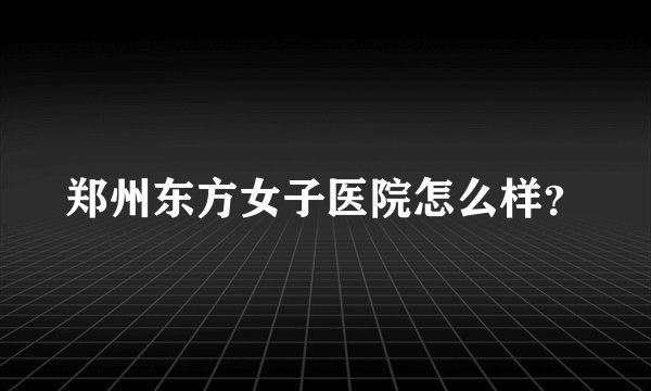 郑州东方女子医院怎么样?