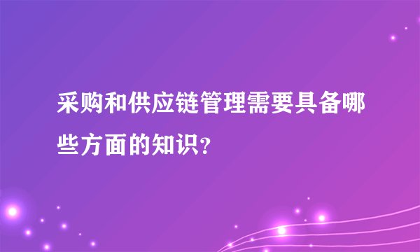 采购和供应链管理需要具备哪些方面的知识？
