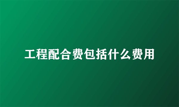 工程配合费包括什么费用