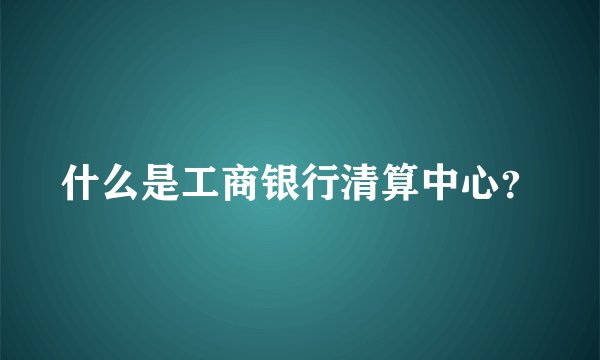什么是工商银行清算中心？