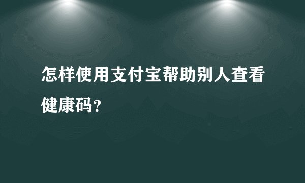 怎样使用支付宝帮助别人查看健康码？