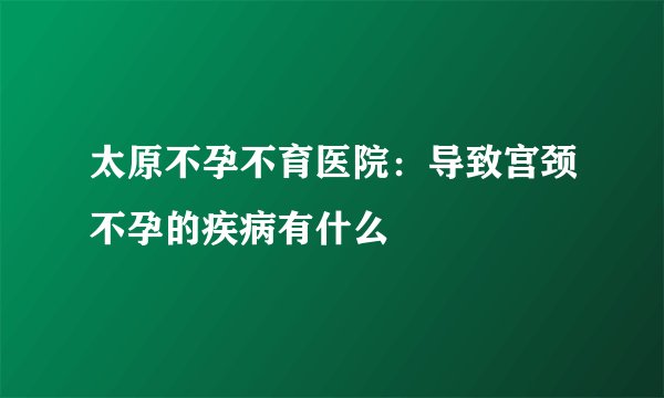 太原不孕不育医院:导致宫颈不孕的疾病有什么