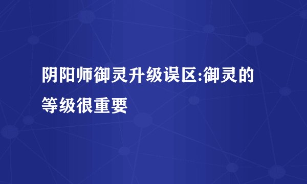 阴阳师御灵升级误区:御灵的等级很重要