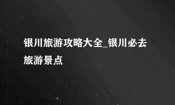 银川旅游攻略大全_银川必去旅游景点