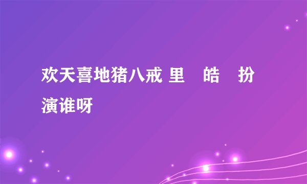 欢天喜地猪八戒 里佀皓喆扮演谁呀
