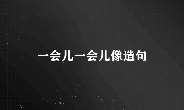 一会儿一会儿像造句