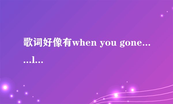 歌词好像有when you gone......listen to  女声唱的，是什么歌？