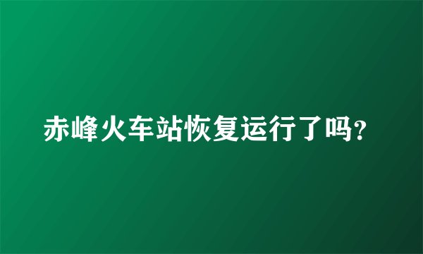 赤峰火车站恢复运行了吗?