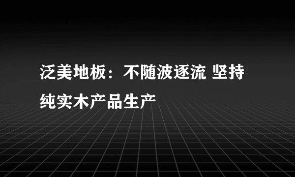 泛美地板：不随波逐流 坚持纯实木产品生产