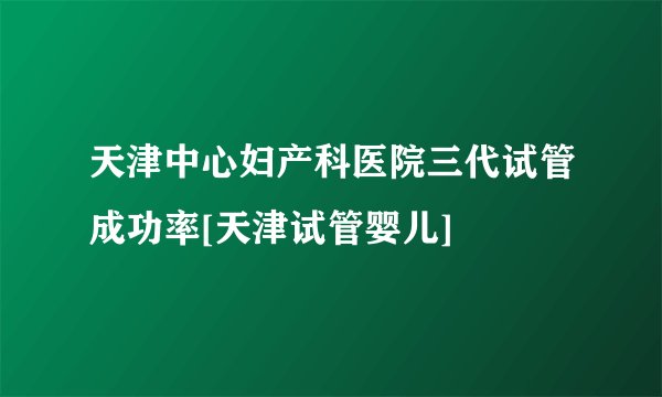 天津中心妇产科医院三代试管成功率[天津试管婴儿]