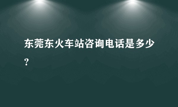 东莞东火车站咨询电话是多少？