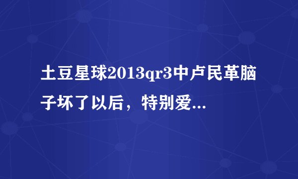 土豆星球2013qr3中卢民革脑子坏了以后，特别爱看的一个动画片，是什么？歌词是齐齐卡卡搓搓。