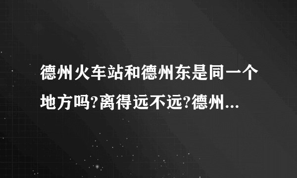 德州火车站和德州东是同一个地方吗?离得远不远?德州东有没有汽车去河北故城县的？